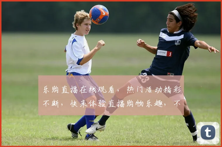 乐购直播在线观看，热门活动精彩不断，快来体验直播购物乐趣，不容错过