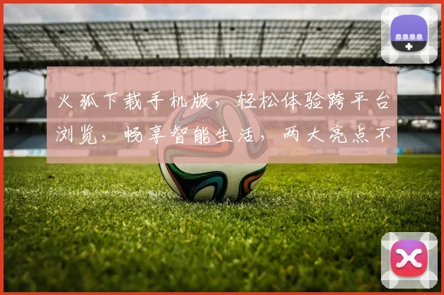 火狐下载手机版，轻松体验跨平台浏览，畅享智能生活，两大亮点不容错过