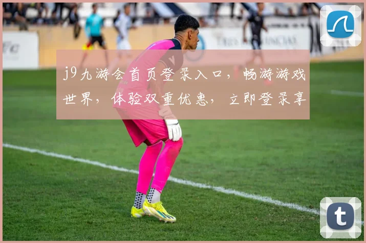 j9九游会首页登录入口，畅游游戏世界，体验双重优惠，立即登录享受乐趣